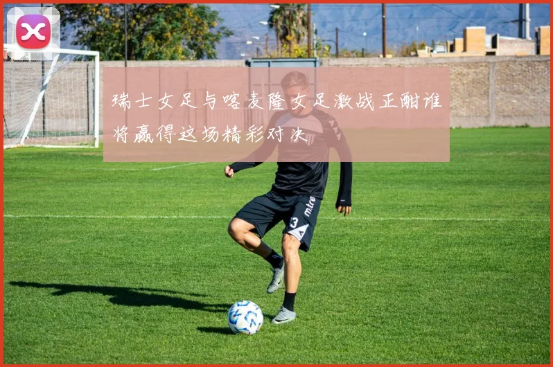 瑞士女足与喀麦隆女足激战正酣谁将赢得这场精彩对决