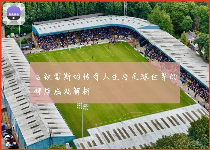 古铁雷斯的传奇人生与足球世界的辉煌成就解析