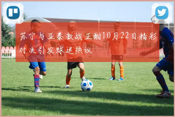苏宁与亚泰激战正酣10月22日精彩对决引发球迷热议