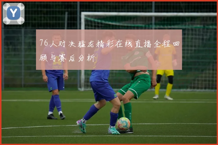 76人对决猛龙精彩在线直播全程回顾与赛后分析