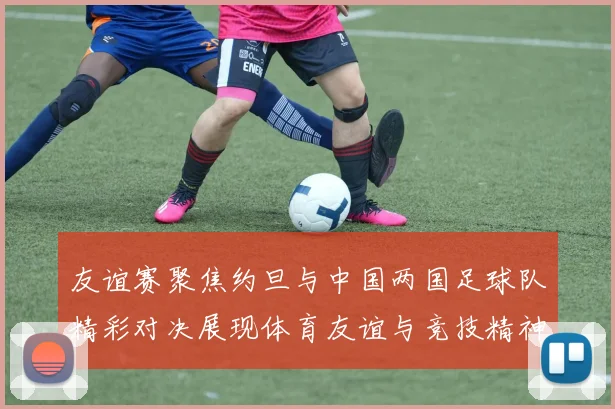 友谊赛聚焦约旦与中国两国足球队精彩对决展现体育友谊与竞技精神