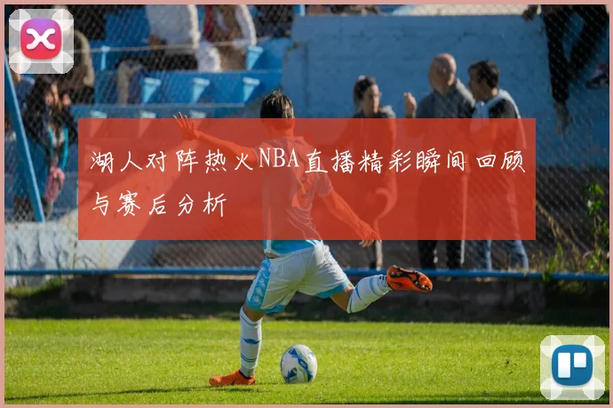 湖人对阵热火NBA直播精彩瞬间回顾与赛后分析