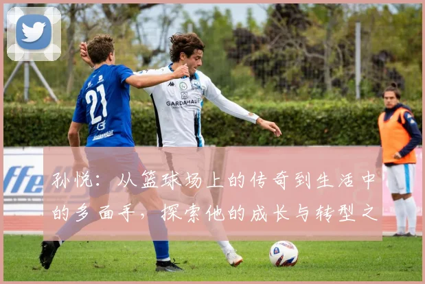 孙悦：从篮球场上的传奇到生活中的多面手，探索他的成长与转型之路