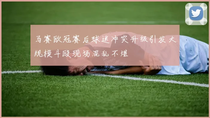 马赛欧冠赛后球迷冲突升级引发大规模斗殴现场混乱不堪