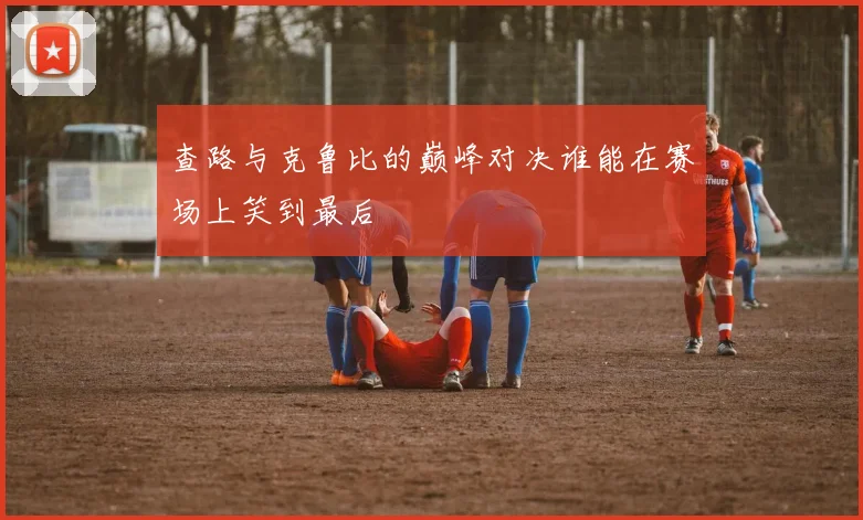 查路与克鲁比的巅峰对决谁能在赛场上笑到最后