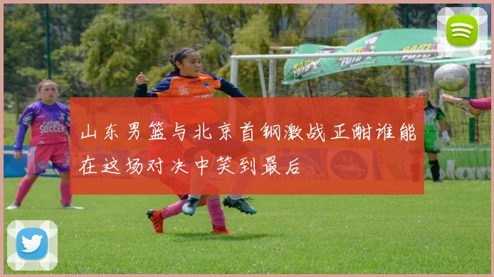 山东男篮与北京首钢激战正酣谁能在这场对决中笑到最后