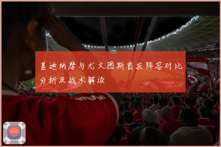 基迪纳摩与尤文图斯首发阵容对比分析及战术解读