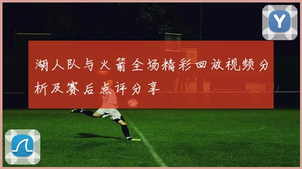 湖人队与火箭全场精彩回放视频分析及赛后点评分享