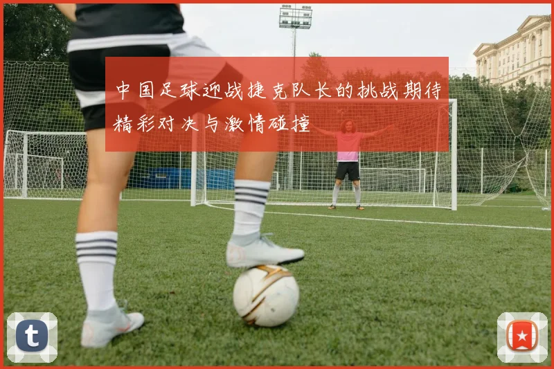 中国足球迎战捷克队长的挑战期待精彩对决与激情碰撞