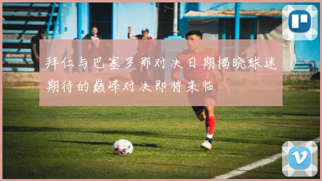 拜仁与巴塞罗那对决日期揭晓球迷期待的巅峰对决即将来临