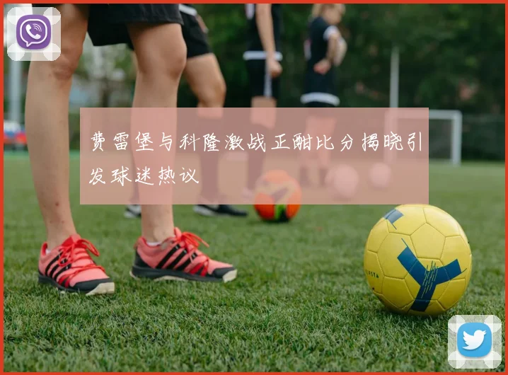 费雷堡与科隆激战正酣比分揭晓引发球迷热议