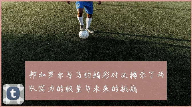 邦加罗尔与马的精彩对决揭示了两队实力的较量与未来的挑战