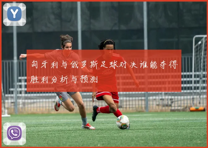 匈牙利与俄罗斯足球对决谁能夺得胜利分析与预测