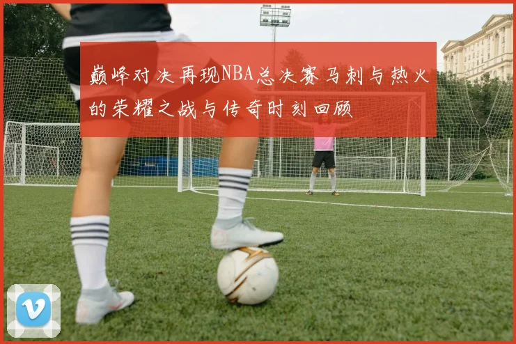 巅峰对决再现NBA总决赛马刺与热火的荣耀之战与传奇时刻回顾